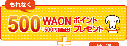 もれなく500WAON（500円相当分）ポイントプレゼント