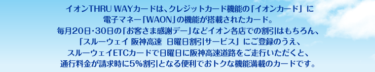 イオンTHRU WAYカードは、クレジットカード機能の「イオンカード」に電子マネー「WAON」の機能が搭載されたカード。毎月20日・30日の「お客さま感謝デー」などイオン各店での割引はもちろん、「スルーウェイ 阪神高速 日曜日割引サービス」にご登録のうえ、スルーウェイETCカードで日曜日に阪神高速道路をご走行いただくと、通行料金が請求時に5%割引となる便利でおトクな機能満載のカードです。