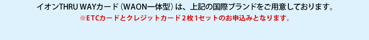 イオンTHRU WAYカード（WAON一体型）は、上記の国際ブランドをご用意しております。　※ETCカードとクレジットカード2枚1セットのお申込みとなります。