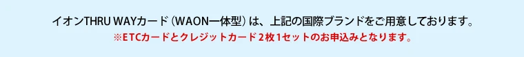 イオンTHRU WAYカード（WAON一体型）は、上記の国際ブランドをご用意しております。　※ETCカードとクレジットカード2枚1セットのお申込みとなります。