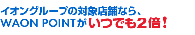イオングループの対象店舗なら、WAON POINTがいつでも2倍！